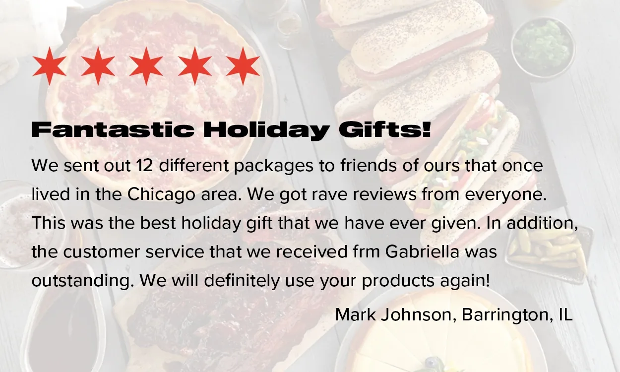 We sent out 12 different packages to friends of ours that once lived in the CHicago area. We got rave reviews form everyone. This was the best holiday gift that we have ever given. In addition, the customer service that was recieved from Gabriella was outstadning. We will definielty use your products again! - Mark Johnson, Barrington IL